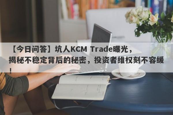 【今日问答】坑人KCM Trade曝光，揭秘不稳定背后的秘密，投资者维权刻不容缓！-第1张图片-要懂汇