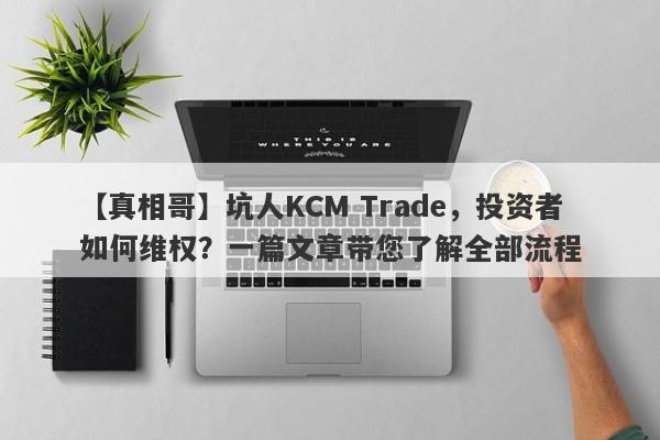 【真相哥】坑人KCM Trade，投资者如何维权？一篇文章带您了解全部流程-第1张图片-要懂汇