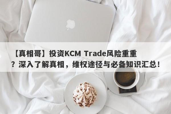 【真相哥】投资KCM Trade风险重重？深入了解真相，维权途径与必备知识汇总！-第1张图片-要懂汇