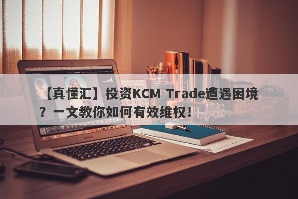 【真懂汇】投资KCM Trade遭遇困境？一文教你如何有效维权！-第1张图片-要懂汇