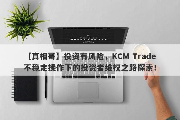 【真相哥】投资有风险，KCM Trade不稳定操作下的投资者维权之路探索！-第1张图片-要懂汇