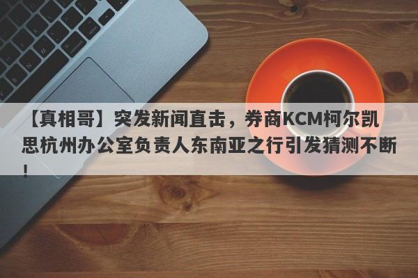 【真相哥】突发新闻直击，券商KCM柯尔凯思杭州办公室负责人东南亚之行引发猜测不断！-第1张图片-要懂汇