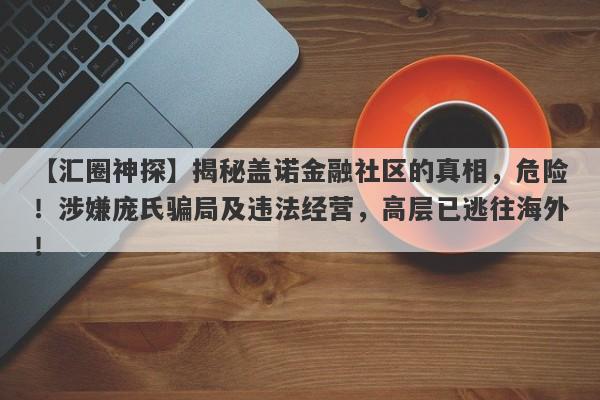 【汇圈神探】揭秘盖诺金融社区的真相，危险！涉嫌庞氏骗局及违法经营，高层已逃往海外！-第1张图片-要懂汇