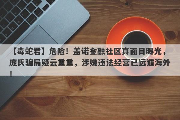 【毒蛇君】危险！盖诺金融社区真面目曝光，庞氏骗局疑云重重，涉嫌违法经营已远遁海外！-第1张图片-要懂汇