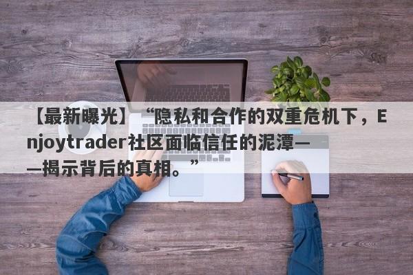 【最新曝光】“隐私和合作的双重危机下，Enjoytrader社区面临信任的泥潭——揭示背后的真相。”-第1张图片-要懂汇