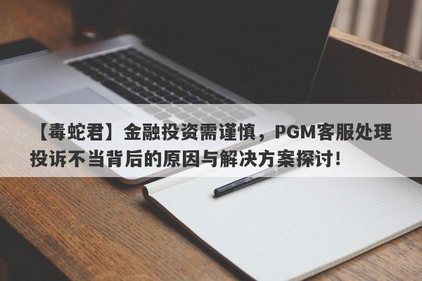 【毒蛇君】金融投资需谨慎，PGM客服处理投诉不当背后的原因与解决方案探讨！-第1张图片-要懂汇