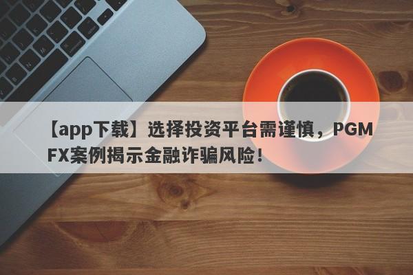 【app下载】选择投资平台需谨慎，PGM FX案例揭示金融诈骗风险！-第1张图片-要懂汇