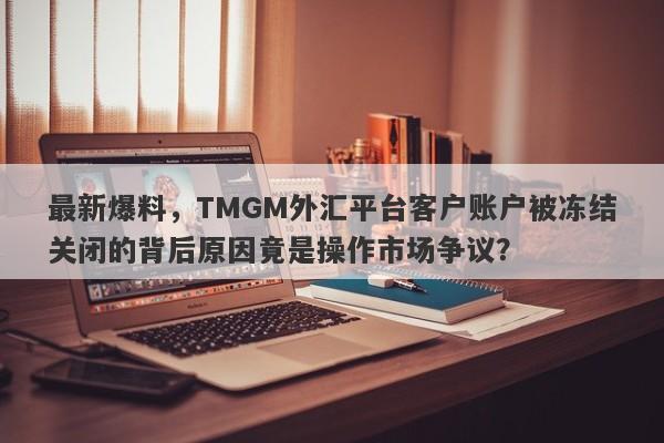 最新爆料，TMGM外汇平台客户账户被冻结关闭的背后原因竟是操作市场争议？-第1张图片-要懂汇