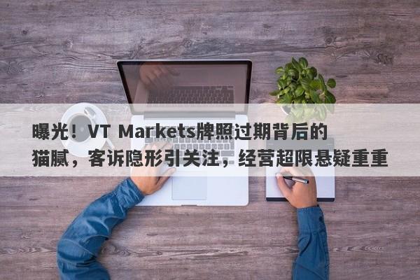 曝光！VT Markets牌照过期背后的猫腻，客诉隐形引关注，经营超限悬疑重重-第1张图片-要懂汇