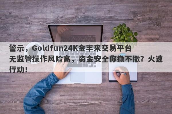 警示，Goldfun24K金丰来交易平台无监管操作风险高，资金安全你撤不撤？火速行动！-第1张图片-要懂汇