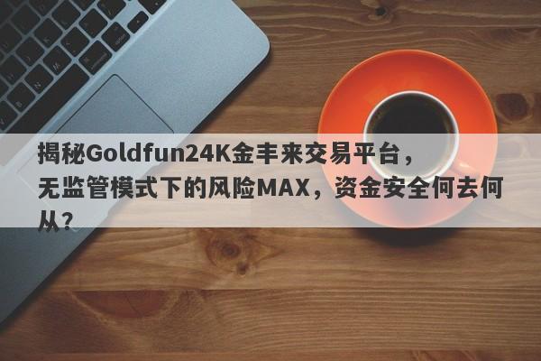 揭秘Goldfun24K金丰来交易平台，无监管模式下的风险MAX，资金安全何去何从？-第1张图片-要懂汇