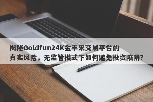 揭秘Goldfun24K金丰来交易平台的真实风险，无监管模式下如何避免投资陷阱？-第1张图片-要懂汇