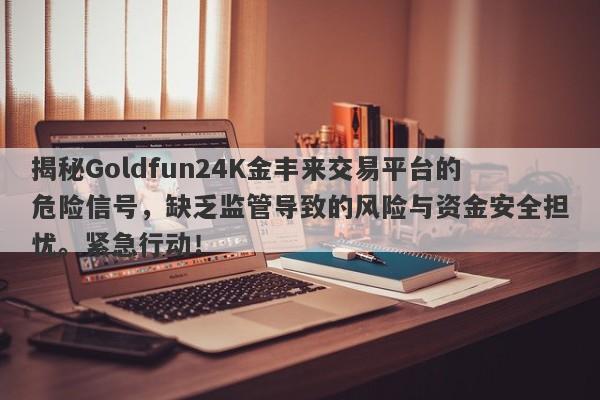 揭秘Goldfun24K金丰来交易平台的危险信号，缺乏监管导致的风险与资金安全担忧。紧急行动！-第1张图片-要懂汇