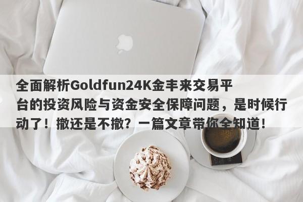 全面解析Goldfun24K金丰来交易平台的投资风险与资金安全保障问题，是时候行动了！撤还是不撤？一篇文章带你全知道！-第1张图片-要懂汇