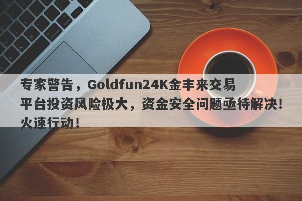 专家警告，Goldfun24K金丰来交易平台投资风险极大，资金安全问题亟待解决！火速行动！-第1张图片-要懂汇