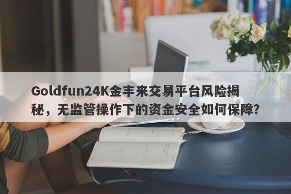 Goldfun24K金丰来交易平台风险揭秘，无监管操作下的资金安全如何保障？-第1张图片-要懂汇