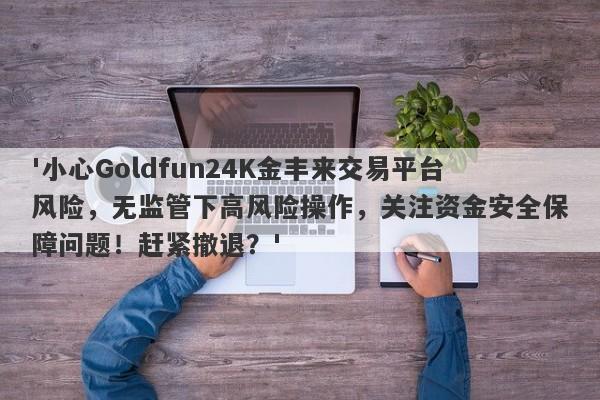 '小心Goldfun24K金丰来交易平台风险，无监管下高风险操作，关注资金安全保障问题！赶紧撤退？'-第1张图片-要懂汇