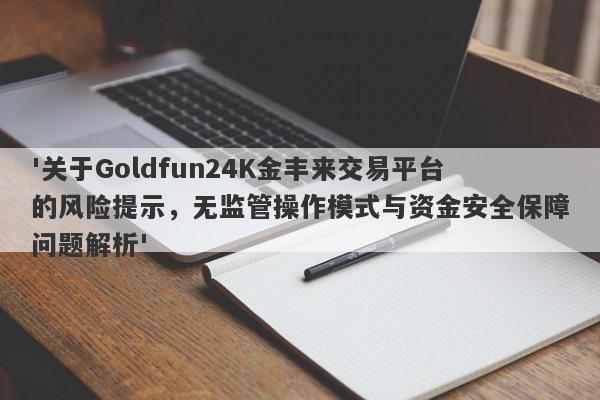 '关于Goldfun24K金丰来交易平台的风险提示，无监管操作模式与资金安全保障问题解析'-第1张图片-要懂汇