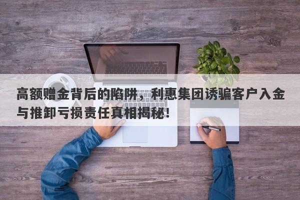 高额赠金背后的陷阱，利惠集团诱骗客户入金与推卸亏损责任真相揭秘！-第1张图片-要懂汇