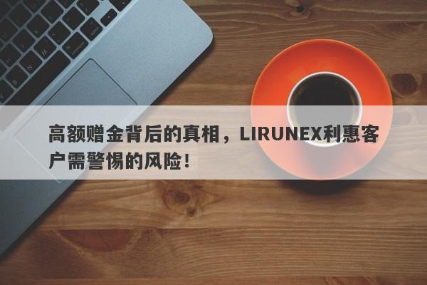 高额赠金背后的真相，LIRUNEX利惠客户需警惕的风险！-第1张图片-要懂汇