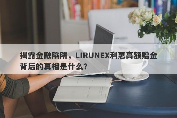 揭露金融陷阱，LIRUNEX利惠高额赠金背后的真相是什么？-第1张图片-要懂汇