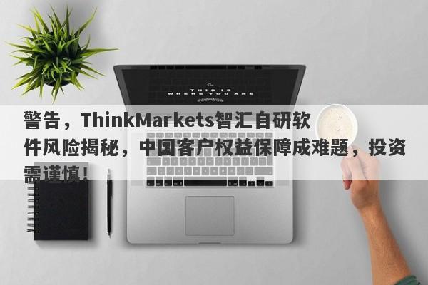 警告，ThinkMarkets智汇自研软件风险揭秘，中国客户权益保障成难题，投资需谨慎！-第1张图片-要懂汇