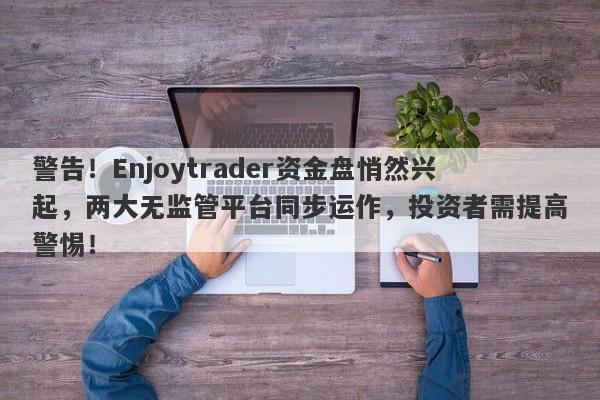 警告！Enjoytrader资金盘悄然兴起，两大无监管平台同步运作，投资者需提高警惕！-第1张图片-要懂汇