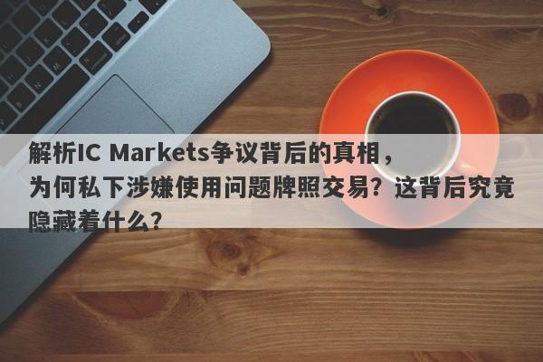 解析IC Markets争议背后的真相，为何私下涉嫌使用问题牌照交易？这背后究竟隐藏着什么？-第1张图片-要懂汇