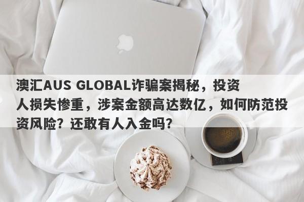 澳汇AUS GLOBAL诈骗案揭秘，投资人损失惨重，涉案金额高达数亿，如何防范投资风险？还敢有人入金吗？-第1张图片-要懂汇