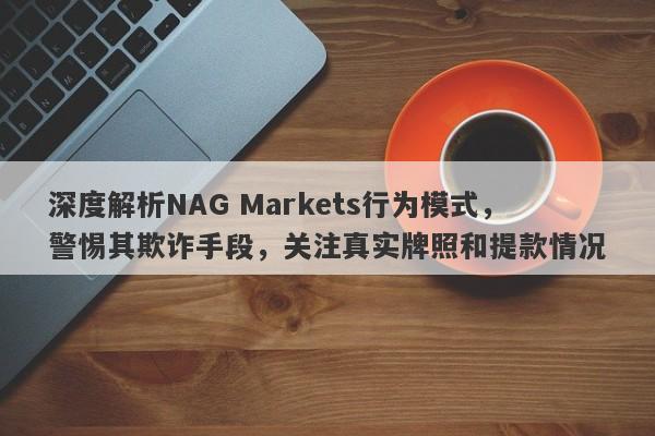 深度解析NAG Markets行为模式，警惕其欺诈手段，关注真实牌照和提款情况-第1张图片-要懂汇