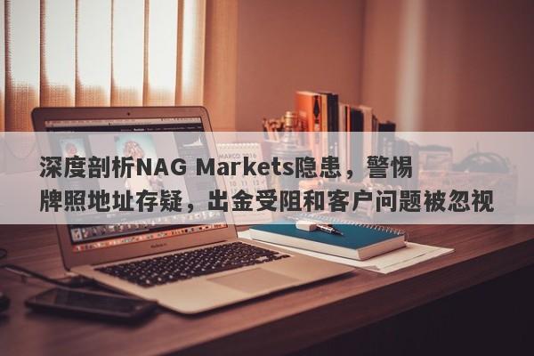 深度剖析NAG Markets隐患，警惕牌照地址存疑，出金受阻和客户问题被忽视-第1张图片-要懂汇