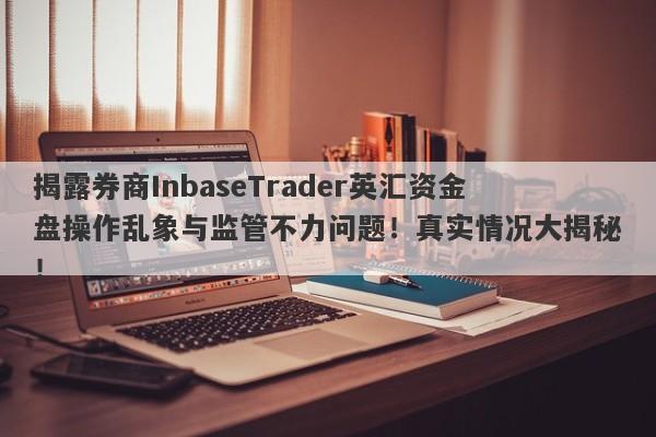 揭露券商InbaseTrader英汇资金盘操作乱象与监管不力问题！真实情况大揭秘！-第1张图片-要懂汇