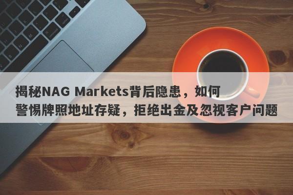 揭秘NAG Markets背后隐患，如何警惕牌照地址存疑，拒绝出金及忽视客户问题-第1张图片-要懂汇