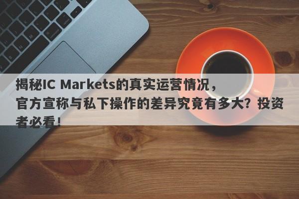 揭秘IC Markets的真实运营情况，官方宣称与私下操作的差异究竟有多大？投资者必看！-第1张图片-要懂汇