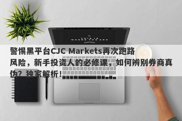 警惕黑平台CJC Markets再次跑路风险，新手投资人的必修课，如何辨别券商真伪？独家解析！-第1张图片-要懂汇