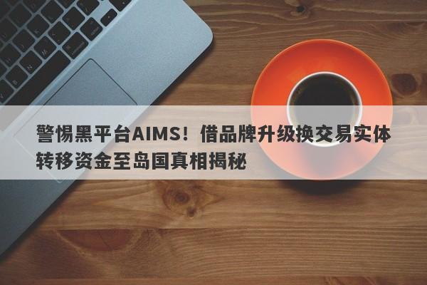 警惕黑平台AIMS！借品牌升级换交易实体转移资金至岛国真相揭秘-第1张图片-要懂汇