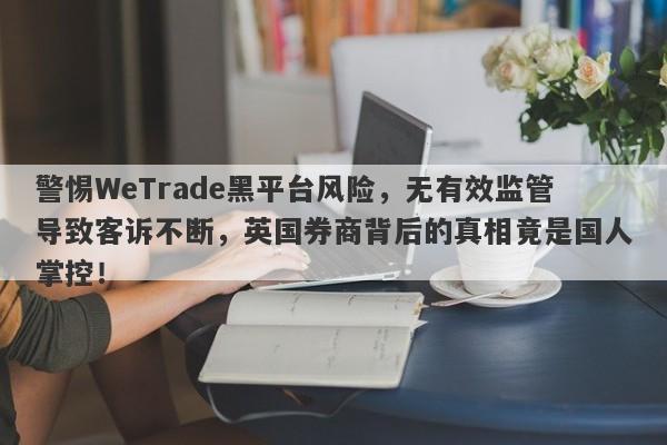 警惕WeTrade黑平台风险，无有效监管导致客诉不断，英国券商背后的真相竟是国人掌控！-第1张图片-要懂汇