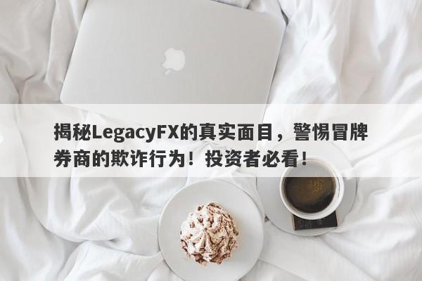 揭秘LegacyFX的真实面目，警惕冒牌券商的欺诈行为！投资者必看！-第1张图片-要懂汇