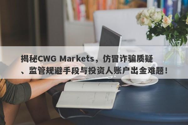 揭秘CWG Markets，仿冒诈骗质疑、监管规避手段与投资人账户出金难题！-第1张图片-要懂汇