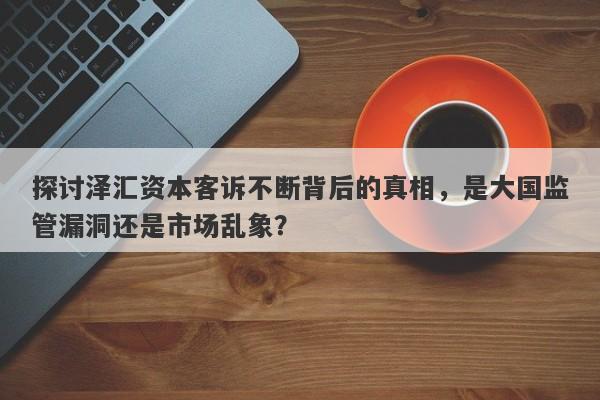 探讨泽汇资本客诉不断背后的真相，是大国监管漏洞还是市场乱象？-第1张图片-要懂汇