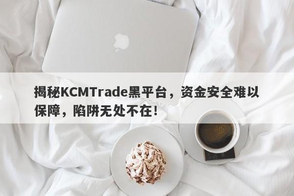 揭秘KCMTrade黑平台，资金安全难以保障，陷阱无处不在！-第1张图片-要懂汇