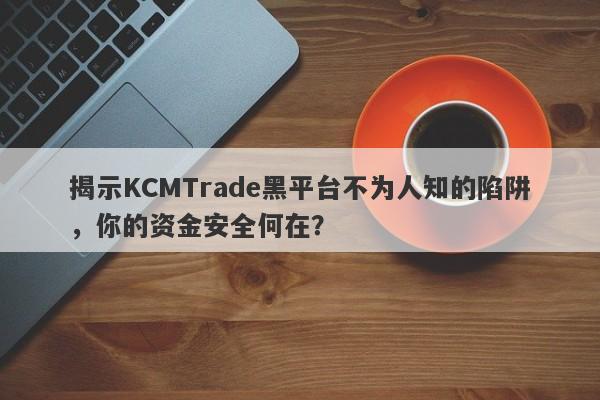 揭示KCMTrade黑平台不为人知的陷阱，你的资金安全何在？-第1张图片-要懂汇