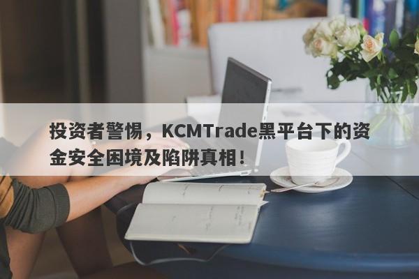 投资者警惕，KCMTrade黑平台下的资金安全困境及陷阱真相！-第1张图片-要懂汇