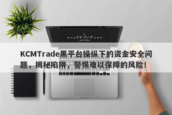 KCMTrade黑平台操纵下的资金安全问题，揭秘陷阱，警惕难以保障的风险！-第1张图片-要懂汇