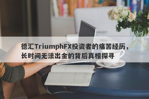 德汇TriumphFX投资者的痛苦经历，长时间无法出金的背后真相探寻-第1张图片-要懂汇