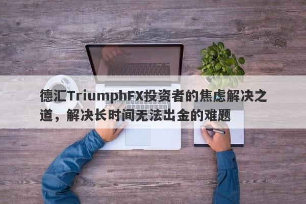 德汇TriumphFX投资者的焦虑解决之道，解决长时间无法出金的难题-第1张图片-要懂汇