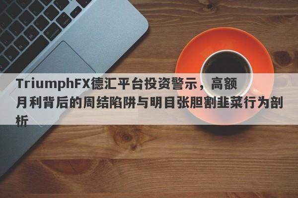 TriumphFX德汇平台投资警示，高额月利背后的周结陷阱与明目张胆割韭菜行为剖析-第1张图片-要懂汇