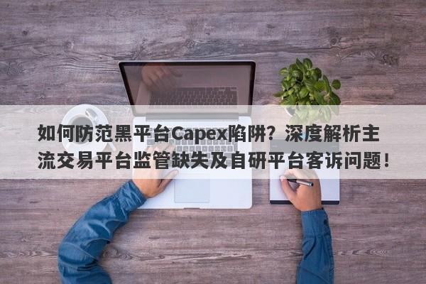 如何防范黑平台Capex陷阱？深度解析主流交易平台监管缺失及自研平台客诉问题！-第1张图片-要懂汇