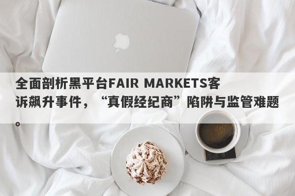 全面剖析黑平台FAIR MARKETS客诉飙升事件，“真假经纪商”陷阱与监管难题。-第1张图片-要懂汇