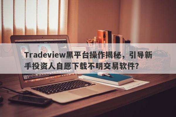 Tradeview黑平台操作揭秘，引导新手投资人自愿下载不明交易软件？-第1张图片-要懂汇